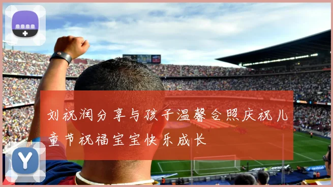 刘祝润分享与孩子温馨合照庆祝儿童节祝福宝宝快乐成长