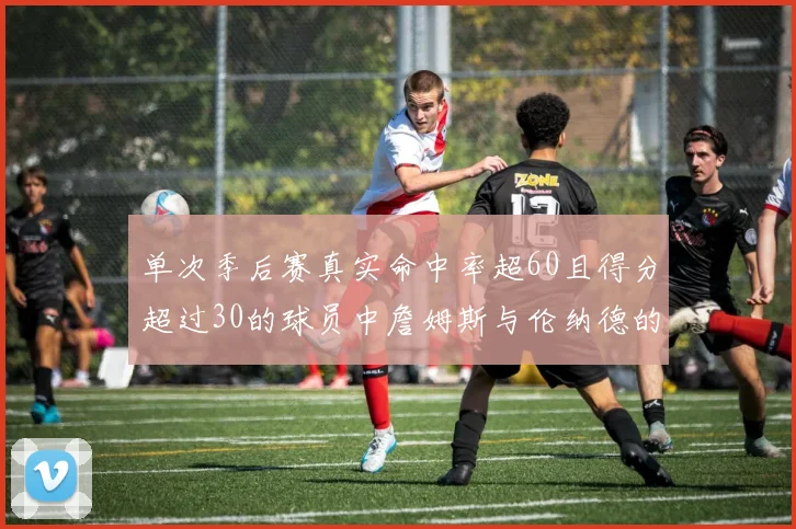 单次季后赛真实命中率超60且得分超过30的球员中詹姆斯与伦纳德的传奇表现
