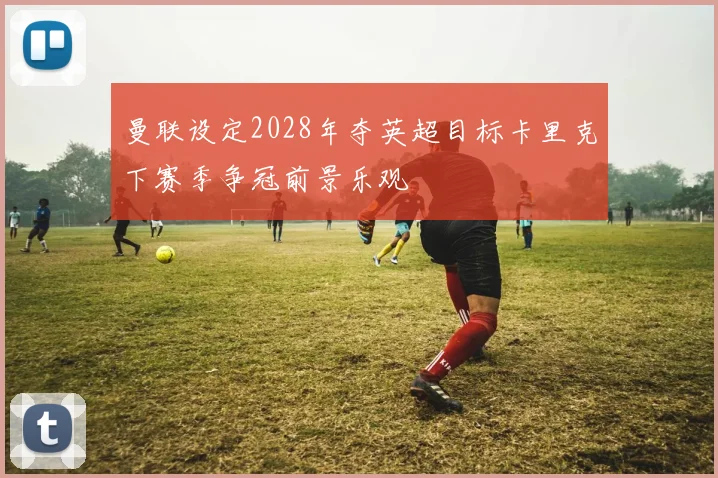 曼联设定2028年夺英超目标卡里克下赛季争冠前景乐观