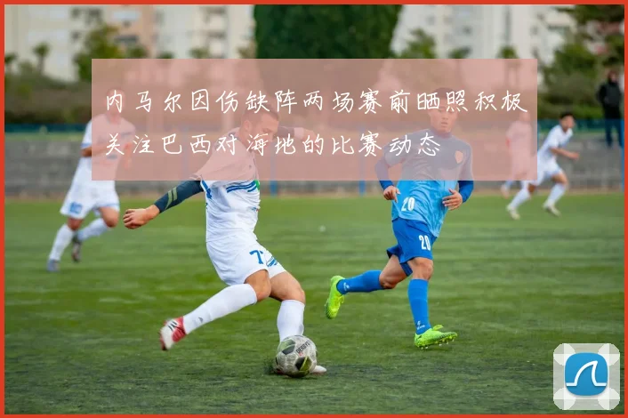 内马尔因伤缺阵两场赛前晒照积极关注巴西对海地的比赛动态