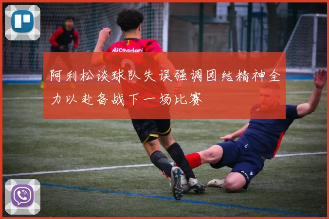 阿利松谈球队失误强调团结精神全力以赴备战下一场比赛