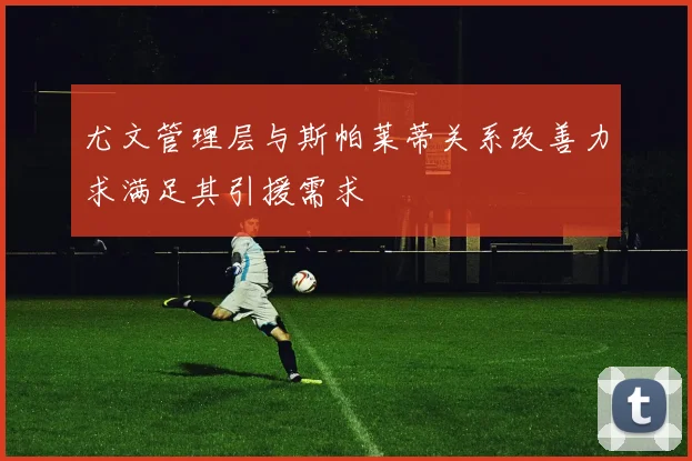 尤文管理层与斯帕莱蒂关系改善力求满足其引援需求