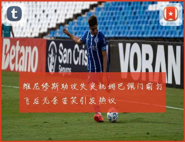 维尼修斯助攻失良机姆巴佩门前打飞后无奈苦笑引发热议