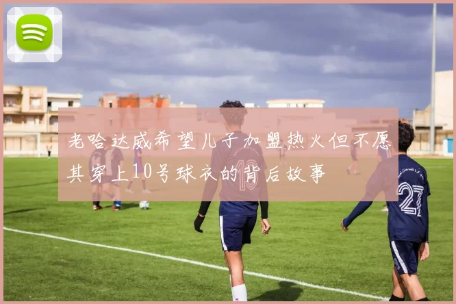 老哈达威希望儿子加盟热火但不愿其穿上10号球衣的背后故事