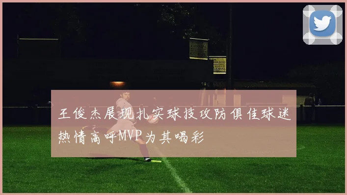 王俊杰展现扎实球技攻防俱佳球迷热情高呼MVP为其喝彩