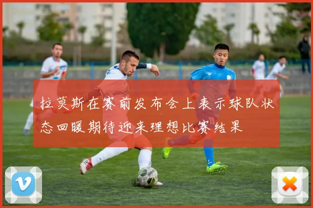 拉莫斯在赛前发布会上表示球队状态回暖期待迎来理想比赛结果