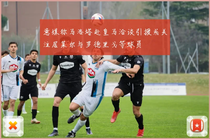 意媒称马洛塔赴皇马洽谈引援或关注居莱尔与罗德里戈等球员
