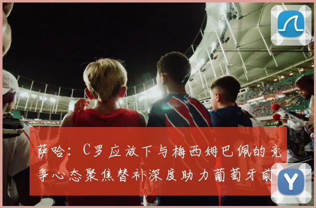萨哈：C罗应放下与梅西姆巴佩的竞争心态聚焦替补深度助力葡萄牙前行