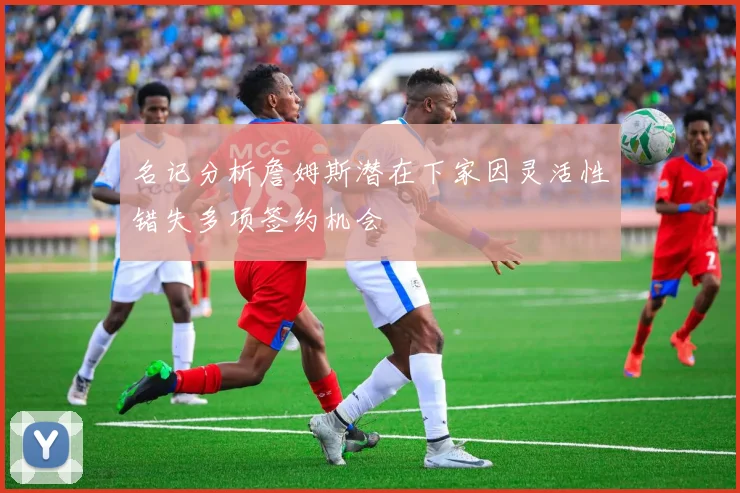 名记分析詹姆斯潜在下家因灵活性错失多项签约机会