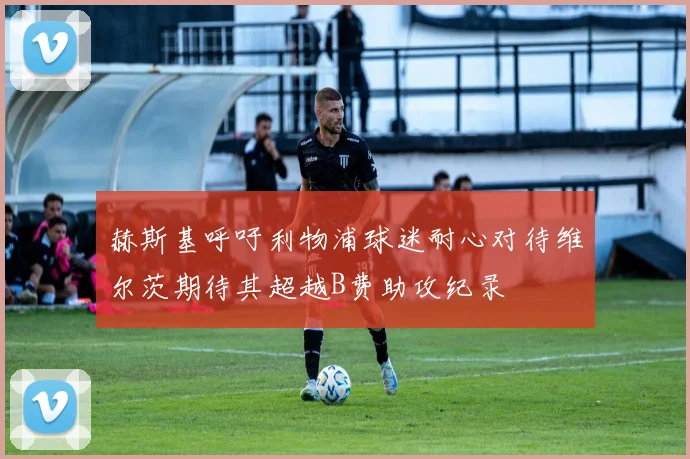 赫斯基呼吁利物浦球迷耐心对待维尔茨期待其超越B费助攻纪录
