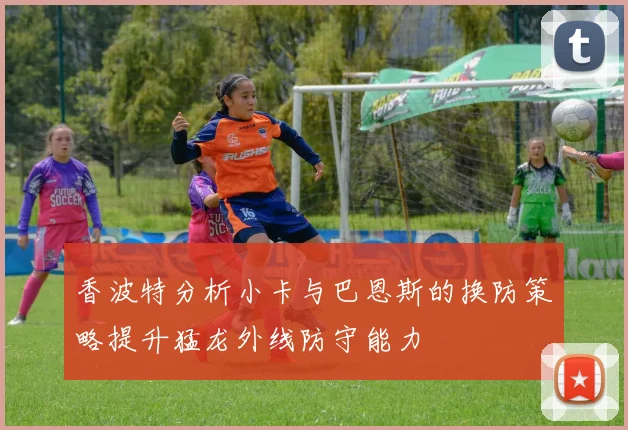 香波特分析小卡与巴恩斯的换防策略提升猛龙外线防守能力
