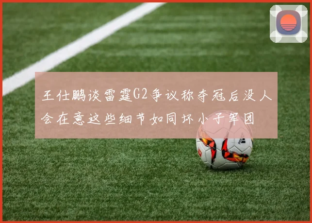 王仕鹏谈雷霆G2争议称夺冠后没人会在意这些细节如同坏小子军团