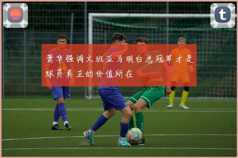 萧华强调文班亚马明白总冠军才是球员真正的价值所在
