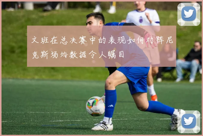 文班在总决赛中的表现如何对阵尼克斯场均数据令人瞩目