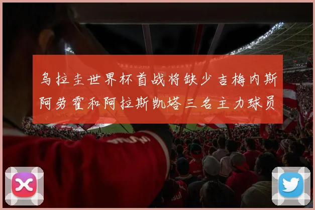 乌拉圭世界杯首战将缺少吉梅内斯阿劳霍和阿拉斯凯塔三名主力球员