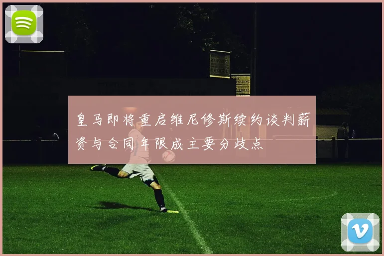 皇马即将重启维尼修斯续约谈判薪资与合同年限成主要分歧点