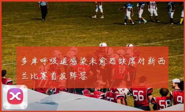 多库呼吸道感染未愈恐缺席对新西兰比赛首发阵容