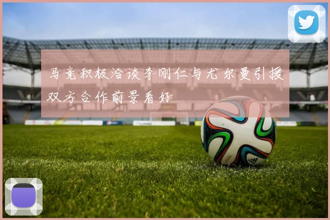 马竞积极洽谈李刚仁与尤尔曼引援双方合作前景看好