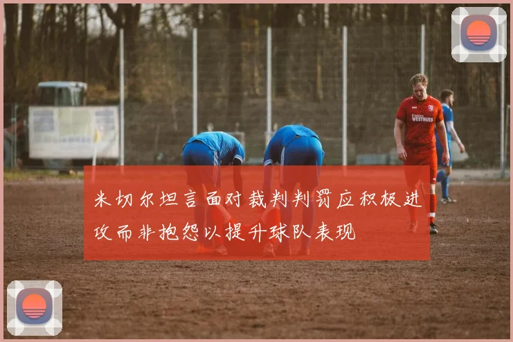 米切尔坦言面对裁判判罚应积极进攻而非抱怨以提升球队表现