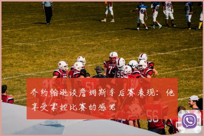乔约翰逊谈詹姆斯季后赛表现：他享受掌控比赛的感觉